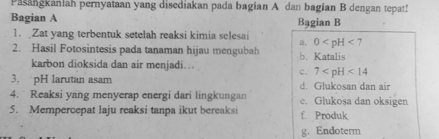 Pasangkanlah pernyataan yang disediakan pada bagian A dan bagian B dengan tepat!
Bagian A
Bagian B
1. Zat yang terbentuk setelah reaksi kimia selesai
a. 0
2. Hasil Fotosintesis pada tanaman hijau mengubah
b. Katalis
karbon dioksida dan air menjadi.
c. 7
3. pH larutan asam
d. Glukosan dan air
4. Reaksi yang menyerap energi dari lingkungan
e. Glukosa dan oksigen
5. Mempercepat laju reaksi tanpa ikut bereaksi f. Produk
g. Endoterm