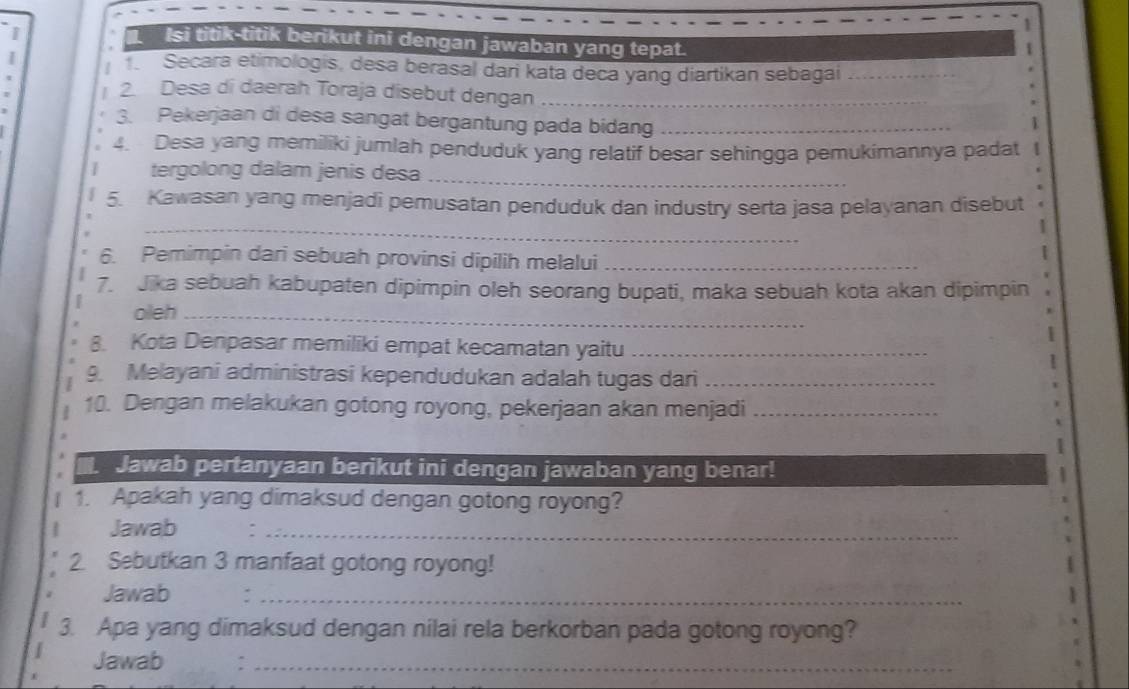 Isi titik-titik berikut ini dengan jawaban yang tepat. 

| . Secara etimologis, desa berasal dari kata deca yang diartikan sebagai_ 
| 2 Desa di daerah Toraja disebut dengan_ 
3. Pekerjaan di desa sangat bergantung pada bidang_ 
1 
4. Desa yang memiliki jumlah penduduk yang relatif besar sehingga pemukimannya padat 
tergolong dalam jenis desa_ 
_ 
5. Kawasan yang menjadi pemusatan penduduk dan industry serta jasa pelayanan disebut 
1 
6. Pemimpin dari sebuah provinsi dipilih melalui_ 
| 
7. Jika sebuah kabupaten dipimpin oleh seorang bupati, maka sebuah kota akan dipimpin 
oleh_ 
8. Kota Denpasar memiliki empat kecamatan yaitu_ 
1 
9. Melayani administrasi kependudukan adalah tugas dari_ 
10. Dengan melakukan gotong royong, pekerjaan akan menjadi_ 
Jawab pertanyaan berikut ini dengan jawaban yang benar! 
1. Apakah yang dimaksud dengan gotong royong? 
Jawab :_ 
2. Sebutkan 3 manfaat gotong royong! 
Jawab :_ 
3. Apa yang dimaksud dengan nilai rela berkorban pada gotong royong? 
Jawab a_