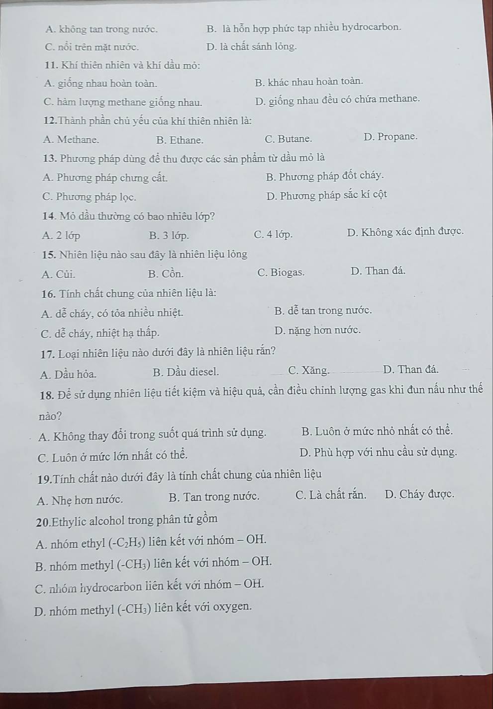 A. không tan trong nước. B. là hỗn hợp phức tạp nhiều hydrocarbon.
C. nổi trên mặt nước. D. là chất sánh lỏng.
11. Khí thiên nhiên và khí dầu mỏ:
A. giống nhau hoàn toàn. B. khác nhau hoàn toàn.
C. hàm lượng methane giống nhau. D. giống nhau đều có chứa methane.
12.Thành phần chủ yếu của khí thiên nhiên là:
A. Methane. B. Ethane. C. Butane. D. Propane.
13. Phương pháp dùng để thu được các sản phẩm từ dầu mỏ là
A. Phương pháp chưng cất. B. Phương pháp đốt cháy.
C. Phương pháp lọc. D. Phương pháp sắc kí cột
14. Mỏ dầu thường có bao nhiêu lớp?
A. 2 lớp B. 3 lớp. C. 4 lớp. D. Không xác định được.
15. Nhiên liệu nào sau đây là nhiên liệu lỏng
A. Củi. B. Cồn. C. Biogas. D. Than đá.
16. Tính chất chung của nhiên liệu là:
A. dễ cháy, có tỏa nhiều nhiệt. B. dễ tan trong nước.
C. dễ cháy, nhiệt hạ thấp. D. nặng hơn nước.
17. Loại nhiên liệu nào dưới đây là nhiên liệu rắn?
A. Dầu hỏa. B. Dầu diesel. C. Xăng. D. Than đá.
18. Để sử dụng nhiên liệu tiết kiệm và hiệu quả, cần điều chỉnh lượng gas khi đun nấu như thế
nào?
A. Không thay đổi trong suốt quá trình sử dụng. B. Luôn ở mức nhỏ nhất có thể.
C. Luôn ở mức lớn nhất có thể. D. Phù hợp với nhu cầu sử dụng.
19.Tính chất nào dưới đây là tính chất chung của nhiên liệu
A. Nhẹ hơn nước. B. Tan trong nước. C. Là chất rắn. D. Cháy được.
20.Ethylic alcohol trong phân tử gồm
A. nhóm ethyl (-C_2H_5) liên kết với nhóm - OH.
B. nhóm methyl (-Cl -1 3) liên kết với nhóm - OH.
C. nhóm hydrocarbon liên kết với nhóm - OH.
D. nhóm methyl (-CH₃) liên kết với oxygen.