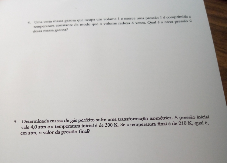 Uma cerm massa gasosa que ocupa um volume 1 e exerce uma pressão 1 é comprimida a 
temperatum constante de modo que o volume reduza 4 vezes. Qual é a nova pressão 2
dessa massa gasosa? 
5. Determinada massa de gás perfeito sofre uma transformação isométrica. A pressão inicial 
vale 4,0 atm e a temperatura inicial é de 300 K. Se a temperatura final é de 210 K, qual é, 
em atm, o valor da pressão final?