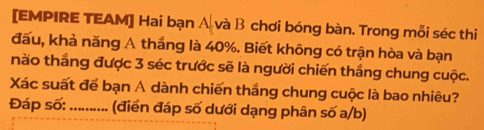 [EMPIRE TEAM] Hai bạn A và B chơi bóng bàn. Trong mỗi séc thi 
đấu, khả năng A thắng là 40%. Biết không có trận hòa và bạn 
nào thắng được 3 séc trước sẽ là người chiến thắng chung cuộc. 
Xác suất để bạn A dành chiến thắng chung cuộc là bao nhiêu? 
Đáp số: _(điển đáp số dưới dạng phân số a/b)