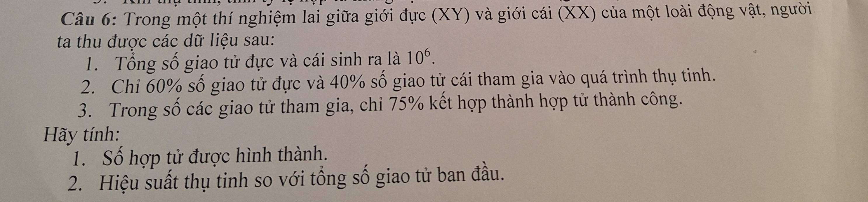 Trong một thí nghiệm lai giữa giới đực (XY) và giới cái (XX) của một loài động vật, người 
ta thu được các dữ liệu sau: 
1. Tổng số giao tử đực và cái sinh ra là 10^6. 
2. Chỉ 60% số giao tử đực và 40% số giao tử cái tham gia vào quá trình thụ tinh. 
3. Trong số các giao tử tham gia, chỉ 75% kết hợp thành hợp tử thành công. 
Hy tính: 
1. Số hợp tử được hình thành. 
2. Hiệu suất thụ tinh so với tổng số giao tử ban đầu.