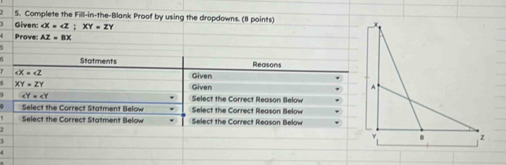 2 5. Complete the Fill-in-the-Blank Proof by using the dropdowns. (8 points) 
Given: X=∠ Z; XY=ZY
Prove: AZ=BX
5 
4 Statments Reasons
∠ X=∠ Z Given 
B XY=ZY Given 
9 ∠ Y=∠ Y Select the Correct Reason Below 
Select the Correct Statment Below Select the Correct Reason Below 
1 Select the Correct Statment Below Select the Correct Reason Below 
2 
3 
4