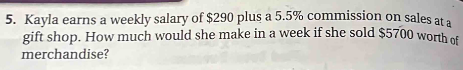 Kayla earns a weekly salary of $290 plus a 5.5% commission on sales at a 
gift shop. How much would she make in a week if she sold $5700 worth of 
merchandise?