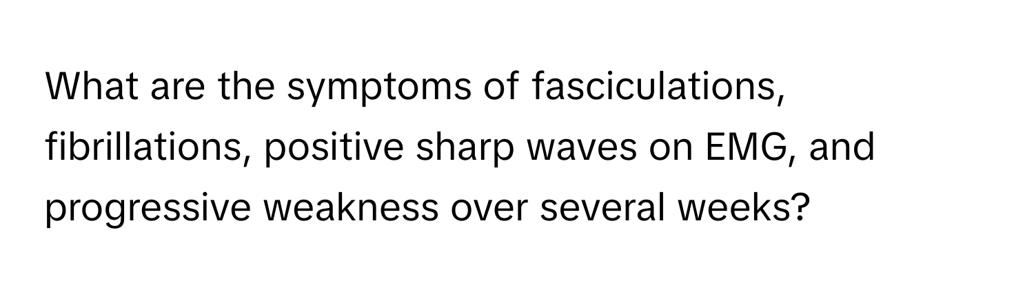 What are the symptoms of fasciculations, fibrillations, positive sharp waves on EMG, and progressive weakness over several weeks?