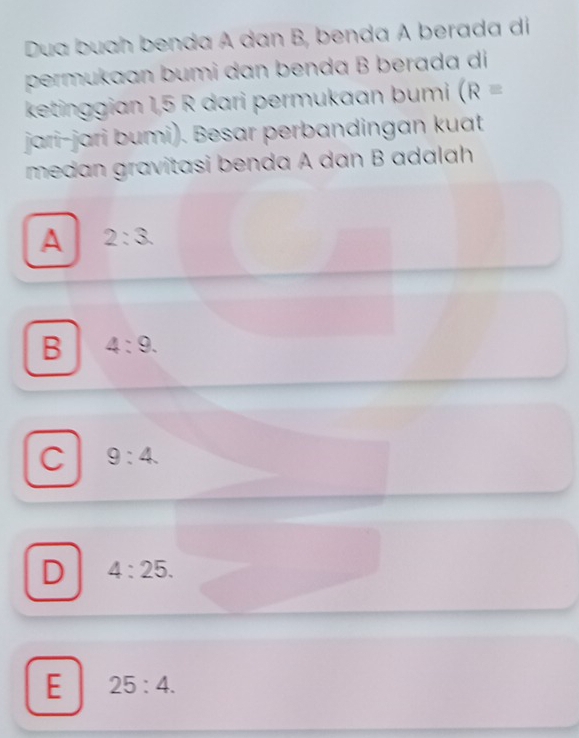 Dua buah benda A dan B, benda A berada di
permukaan bumi dan benda B berada di
ketinggian 1,5 R dari permukaan bumi (R=
jari-jari bumi). Besar perbandingan kuat
medan gravitasi benda A dan B adalah
A 2:3.
B 4:9.
C 9:4.
D 4:25.
E 25:4.