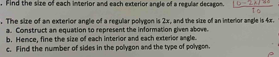 Find the size of each interior and each exterior angle of a regular decagon. 
. The size of an exterior angle of a regular polygon is 2x, and the size of an interior angle is 4x. 
a. Construct an equation to represent the information given above. 
b. Hence, fine the size of each interior and each exterior angle. 
c. Find the number of sides in the polygon and the type of polygon.