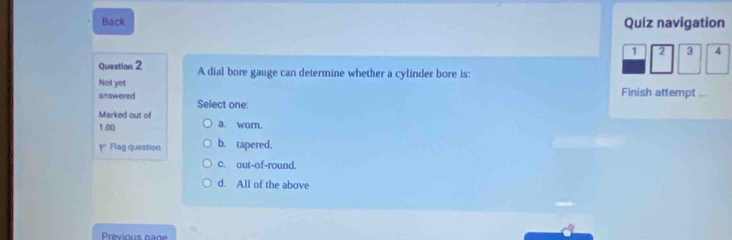 Back Quiz navigation
1 2 3 4
Question 2 A dial bore gauge can determine whether a cylinder bore is:
Not yet Finish attempt
answered Select one:
Marked out of a. wor.
1.00
Flag question b. tapered.
c. out-of-round.
d. All of the above
Previous page