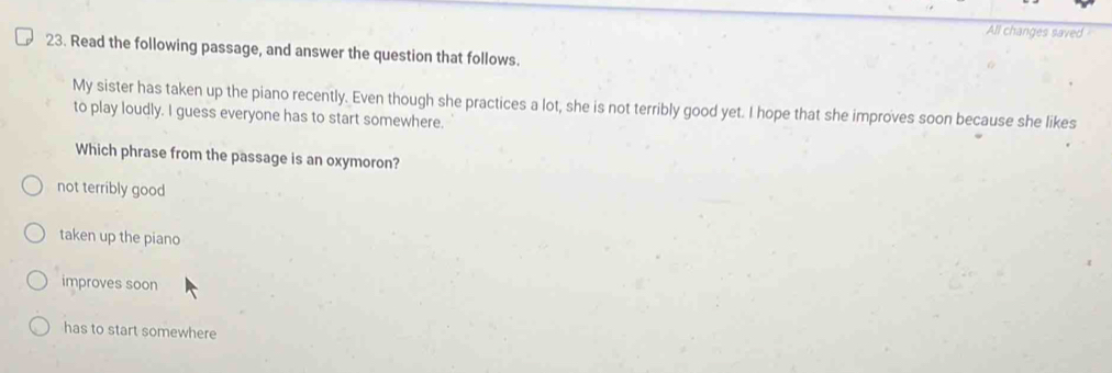 All changes saved
23. Read the following passage, and answer the question that follows.
My sister has taken up the piano recently. Even though she practices a lot, she is not terribly good yet. I hope that she improves soon because she likes
to play loudly. I guess everyone has to start somewhere.
Which phrase from the passage is an oxymoron?
not terribly good
taken up the piano
improves soon
has to start somewhere