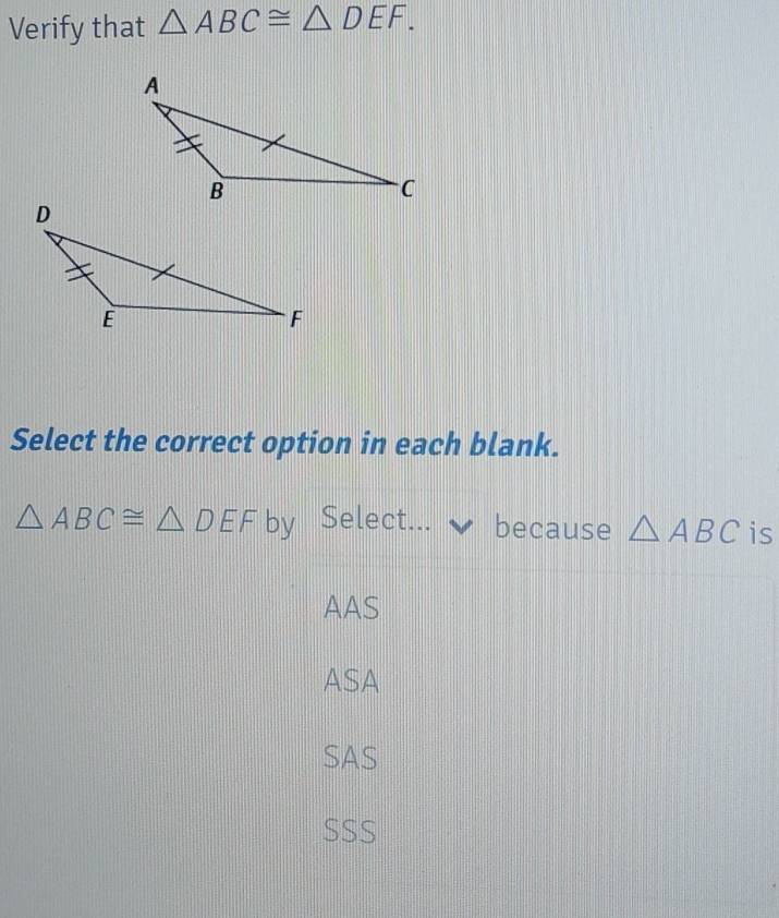 Verify that △ ABC≌ △ DEF. 
Select the correct option in each blank.
△ ABC≌ △ DEF by Select. because △ ABC is
AAS
ASA
SAS
SSS