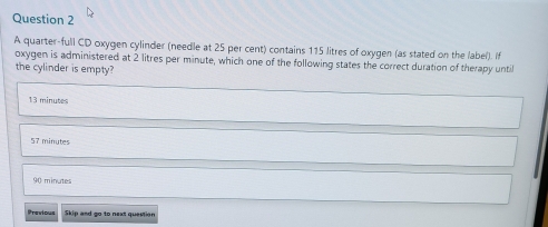 A quarter-full CD oxygen cylinder (needle at 25 per cent) contains 115 litres of oxygen (as stated on the label). If
oxygen is administered at 2 litres per minute, which one of the following states the correct duration of therapy until
the cylinder is empty?
13 minutes
57 minutes
90 minutes
Previous Skip and go to next question