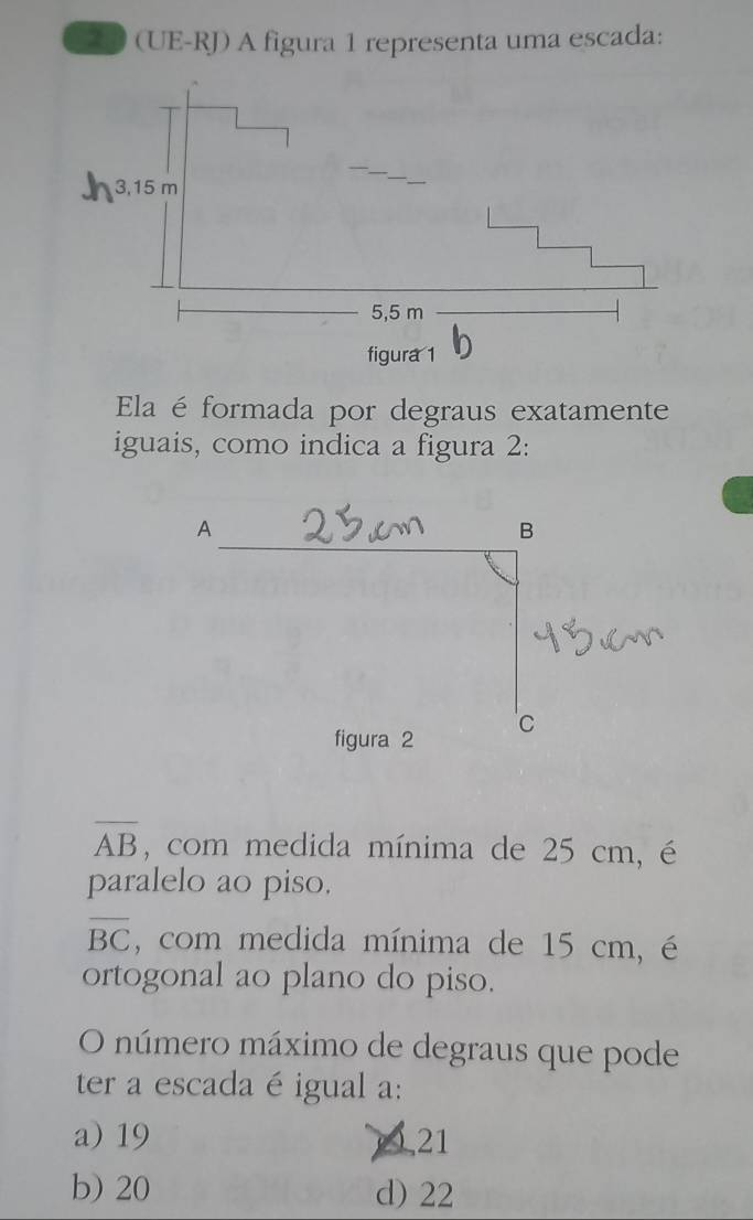 20 (UE-RJ) A figura 1 representa uma escada:
Ela é formada por degraus exatamente
iguais, como indica a figura 2:
A
B
figura 2 c
overline AB , com medida mínima de 25 cm, é
paralelo ao piso.
overline BC , com medida mínima de 15 cm, é
ortogonal ao plano do piso.
O número máximo de degraus que pode
ter a escada é igual a:
a) 19 10, 21
b) 20 d) 22