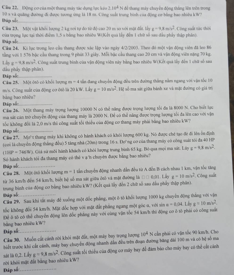 Động cơ của một thang máy tác dụng lực kéo 2.10^4N để thang máy chuyển động thắng lên trên trong
10 s và quãng đường đi được tương ứng là 18 m. Công suất trung bình của động cơ bằng bao nhiêu kW?
Đáp số:_
Câu 23. Một vật khối lượng 2 kg rơi tự do từ độ cao 20 m so với mặt đất. lấy g=9,8m/s^2. Công suất tức thời
của trọng lực tại thời điểm 1,5 s bằng bao nhiêu W(Kết quả lấy đến 1 chữ số sau dấu phẩy thập phân).
Đáp số:_
Câu 24. Ki lục trong leo cầu thang được xác lập vào ngày 4/2/2003. Theo đó một vận động viên đã leo 86
tầng với 1 576 bậc cầu thang trong 9 phút 33 giây. Mỗi bậc cầu thang cao 20 cm và vận động viên nặng 70 kg.
Lầy g=9,8m/s^2. Công suất trung bình của vận động viên này bằng bao nhiêu W(Kết quả lấy đến 1 chữ số sau
đấu phầy thập phân).
Đáp số:_
Câu 25. Một ôtô có khối lượng m=4 tấn đang chuyển động đều trên đường thẳng nằm ngang với vận tốc 10
m/s. Công suất của động cơ ôtô là 20 kW. Lấy g=10m/s^2 S. Hệ số ma sát giữa bánh xe và mặt đường có giá trị
bằng bao nhiêu?
Đáp số:_
Câu 26. Một thang máy trọng lượng 10000 N có thể nâng được trọng lượng tối đa là 8000 N. Cho biết lực
ma sát cản trở chuyển động của thang máy là 2000 N. Để có thể nâng được trọng lượng tối đa lên cao với vận
tốc không đổi là 2,0 m/s thì công suất tối thiểu của động cơ thang máy phải bằng bao nhiêu kW?
Đáp số:_
Câu 27. Mơt thang máy khi không có hành khách có khói lượng 600 kg. Nó được ché tạo đẻ đi lên ổn định
(coi là chuyển động thẳng đều) 5 tàng nhà (20m) trong 16 s. Đơng cơ của thang máy có công suát tói đa 40 HP
(1HP=746W) 0. Giả sử mõi hành khách có khói lượng trung bình 65 kg. Bỏ qua mọi ma sát. Láy g=9,8m/s^2.
Só hành khách tói đa thang máy có thẻ v ạ n chuyẻn được bằng bao nhiêu?
Đáp số:_
Câu 28. Một ôtô khối lượng m=1 tấn chuyển động nhanh dần đều từ A đến B cách nhau 1 km, vận tốc tăng
từ 36 km/h đến 54 km/h, biết hệ số ma sát giữa ôtô và mặt đường là □ □ 0,01. Lấy g=10m/s^2. Công suất
trung bình của động cơ bằng bao nhiêu kW? (Kết quả lấy đến 2 chữ số sau dấu phầy thập phân).
Đáp số:_
Câu 29. Sau khi tắt máy để xuống một dốc phẳng, một ô tô khối lượng 1000 kg chuyền động thẳng với vận
tốc không đối 54 km/h. Mặt dốc hợp với mặt đất phẳng ngang một góc α, với sin alpha =0,04. Lầy gapprox 10m/s^2.
Để ô tô có thể chuyển động lên dốc phẳng này với cùng vận tốc 54 km/h thì động cơ ô tô phải có công suất
bằng bao nhiêu kW?
Đáp số:_
Câu 30. Muốn cất cánh rời khỏi mặt đất, một máy bay trọng lượng 10^4N cần phải có vận tốc 90 km/h. Cho
biết trước khi cất cánh, máy bay chuyển động nhanh dần đều trên đoạn đường băng dài 100 m và có hệ số ma
sát là 0,2. Lấy gapprox 9,8m/s^2. Công suất tối thiểu của động cơ máy bay để đảm bảo cho máy bay có thể cất cánh
rời khỏi mặt đất bằng bao nhiêu kW?
Đáp số:_
