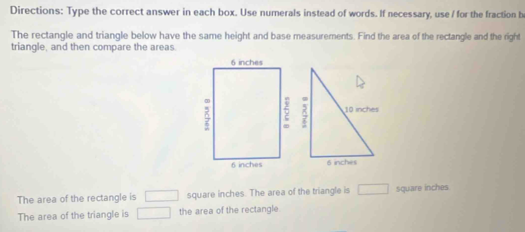 Directions: Type the correct answer in each box. Use numerals instead of words. If necessary, use / for the fraction be 
The rectangle and triangle below have the same height and base measurements. Find the area of the rectangle and the right 
triangle, and then compare the areas. 
The area of the rectangle is □ square inches. The area of the triangle is □ square inches
The area of the triangle is □ the area of the rectangle