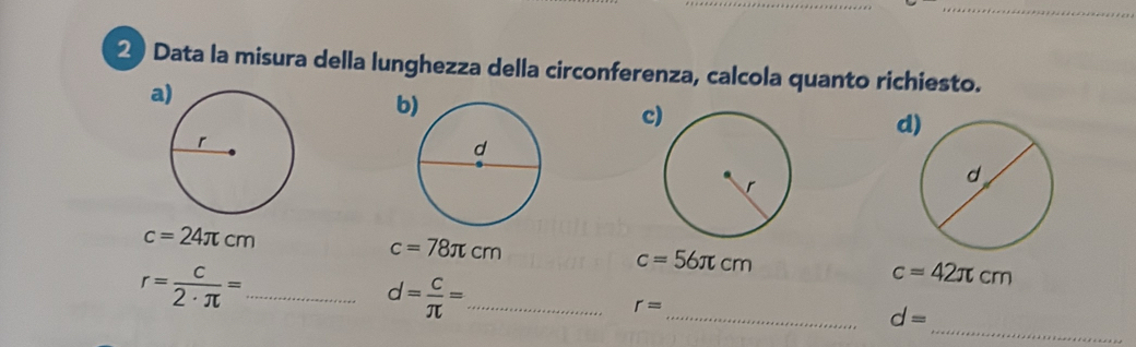 Data la misura della lunghezza della circonferenza, calcola quanto richiesto.
a
b)
c
d)
c=24π cm
c=78π cm
c=56π cm
_ r= c/2· π  =
_
d= c/π  = _
c=42π cm
_ r=
d=