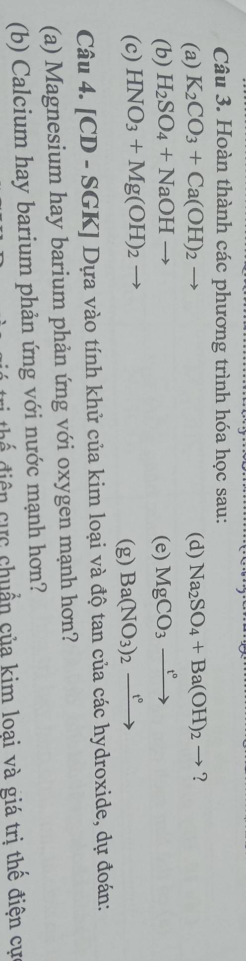 Hoàn thành các phương trình hóa học sau: 
(a) K_2CO_3+Ca(OH)_2 (d) Na_2SO_4+Ba(OH)_2to ? 
(b) H_2SO_4+NaOHto (e) MgCO_3xrightarrow t°
(c) HNO_3+Mg(OH)_2
(g) Ba(NO_3)_2xrightarrow t°
Câu 4. [CD-SGK] Dựa vào tính khử của kim loại và độ tan của các hydroxide, dự đoán: 
(a) Magnesium hay barium phản ứng với oxygen mạnh hơn? 
(b) Calcium hay barium phản ứng với nước mạnh hơn? 
thể điện cực chuẩn của kim loại và giá trị thể điện cự
