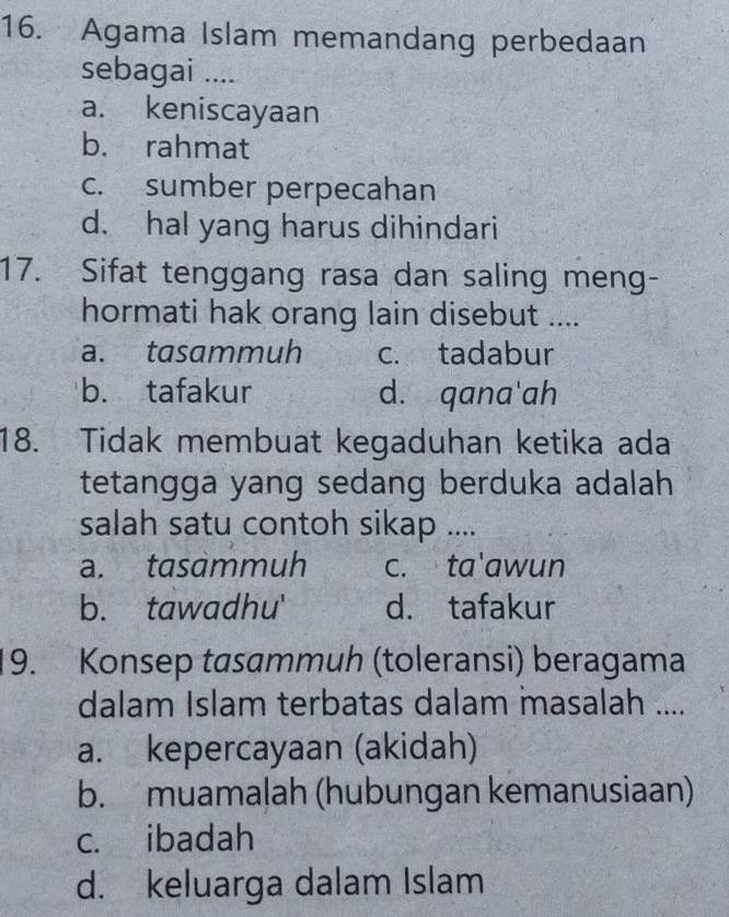 Agama Islam memandang perbedaan
sebagai ....
a. keniscayaan
b. rahmat
c. sumber perpecahan
d. hal yang harus dihindari
17. Sifat tenggang rasa dan saling meng-
hormati hak orang lain disebut ....
a. tasammuh c. tadabur
b. tafakur d. qana'ah
18. Tidak membuat kegaduhan ketika ada
tetangga yang sedang berduka adalah
salah satu contoh sikap ....
a. tasammuh c. ta'awun
b. tawadhu' d. tafakur
19. Konsep tasammuh (toleransi) beragama
dalam Islam terbatas dalam masalah ....
a. kepercayaan (akidah)
b. muamalah (hubungan kemanusiaan)
c. ibadah
d. keluarga dalam Islam