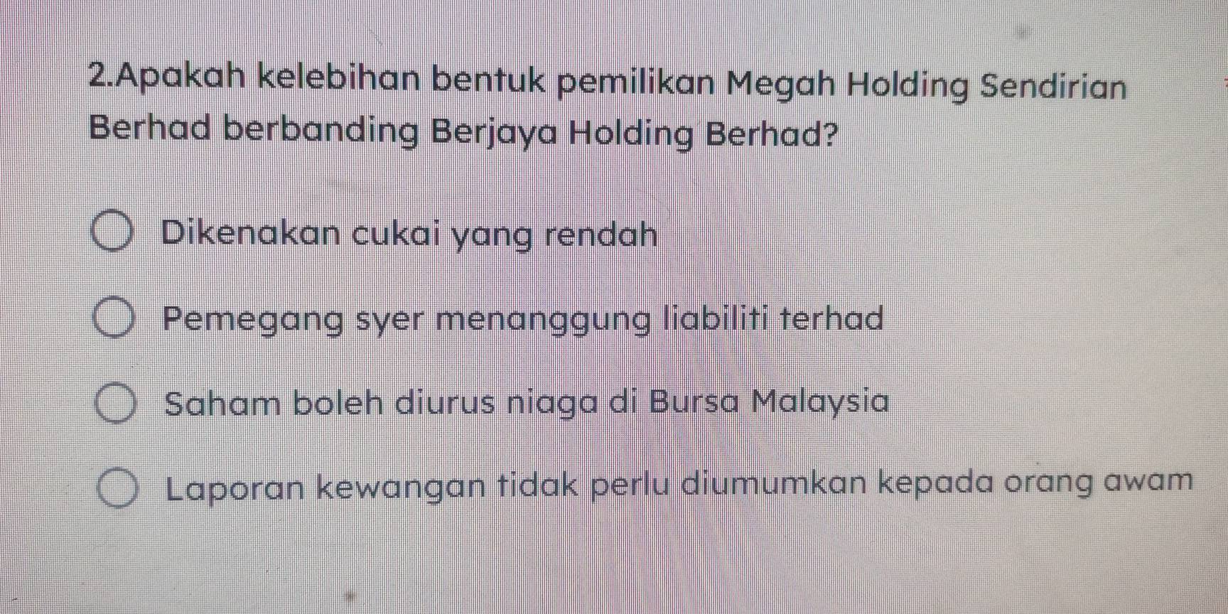 Apakah kelebihan bentuk pemilikan Megah Holding Sendirian
Berhad berbanding Berjaya Holding Berhad?
Dikenakan cukai yang rendah
Pemegang syer menanggung liabiliti terhad
Saham boleh diurus niaga di Bursa Malaysia
Laporan kewangan tidak perlu diumumkan kepada orang awam