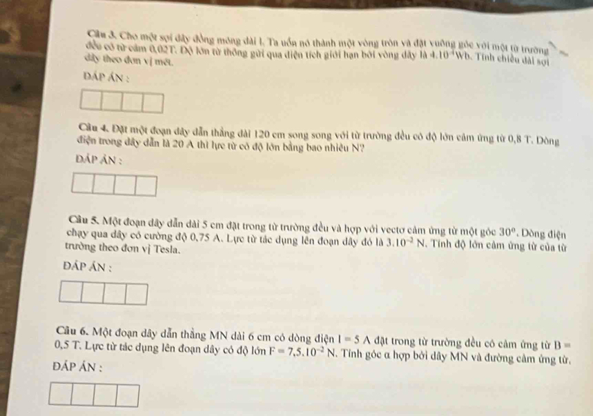 Cầu 3. Cho một sợi đây đồng mông dài 1. Ta uốn nó thành một vòng tròn và đặt vuộng góc với một từ trường 
đều có từ cảm 0,02T. Độ lớn từ thông gửi qua điện tích giới hạn bởi vòng dây là 4.10^4W 3. Tính chiều dài sợi 
dây theo đơn vị mét. 
dáp án : 
Cầu 4. Đặt một đoạn đây dẫn thẳng dài 120 cm song song với từ trường đều có độ lớn cảm ứng từ 0,8 T. Dòng 
điện trong đây dẫn là 20 A thì lực tử có độ lớn bằng bao nhiều N? 
dÁP ÁN : 
Câu 5. Một đoạn dây dẫn dài 5 cm đặt trong từ trường đều và hợp với vectơ cảm ứng từ một góc 30°. Dòng điện 
chạy qua dây có cường độ 0,75 A. Lực từ tác dụng lên đoạn dây đó là 3.10^(-2)N. Tính độ lớn cảm ứng từ của từ 
trường theo đơn vị Tesla. 
ĐáÁP áN : 
Câu 6. Một đoạn dây dẫn thẳng MN dài 6 cm có dòng điện I=5A đặt trong từ trường đều có cảm ứng từ B=
0,5 T. Lực từ tác dụng lên đoạn dây có độ lớn F=7,5.10^(-2)N. Tính góc α hợp bởi dây MN và đường cảm ứng từ, 
dÁp ÁN :