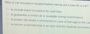 Why is car insurance required before taking out a loan for a car?
to include travel insurance for road trips
to guarantee a rental car is available during maintenance
to protect the lender's investment in case of damage to the ca
to secure a membership in an auto club for roadside assistanc