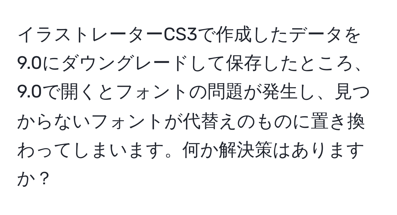 イラストレーターCS3で作成したデータを9.0にダウングレードして保存したところ、9.0で開くとフォントの問題が発生し、見つからないフォントが代替えのものに置き換わってしまいます。何か解決策はありますか？