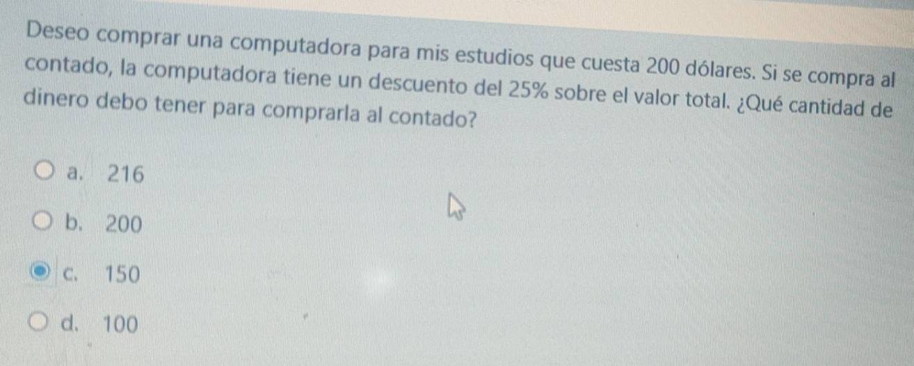 Deseo comprar una computadora para mis estudios que cuesta 200 dólares. Si se compra al
contado, la computadora tiene un descuento del 25% sobre el valor total. ¿Qué cantidad de
dinero debo tener para comprarla al contado?
a. 216
b. 200
c. 150
d. 100