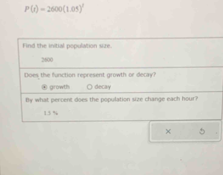 P(t)=2600(1.05)^t
Find the initial population size.
2600
Does the function represent growth or decay?
growth decay
By what percent does the population size change each hour?
1.5 %
× 5