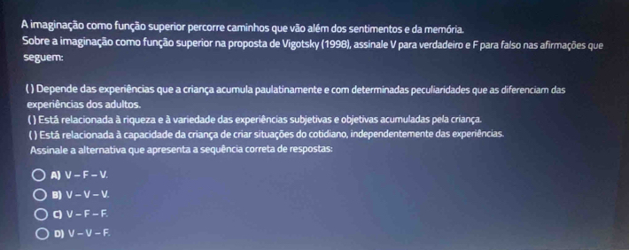 A imaginação como função superior percorre caminhos que vão além dos sentimentos e da memória.
Sobre a imaginação como função superior na proposta de Vigotsky (1998), assinale V para verdadeiro e F para falso nas afirmações que
seguem:
( ) Depende das experiências que a criança acumula paulatinamente e com determinadas peculiaridades que as diferenciam das
experiências dos adultos.
( ) Está relacionada à riqueza e à variedade das experiências subjetivas e objetivas acumuladas pela criança.
( ) Está relacionada à capacidade da criança de criar situações do cotidiano, independentemente das experiências.
Assinale a alternativa que apresenta a sequência correta de respostas:
A) V-F-V.
B) V-V-V.
q V-F-F.
D) V-V-F.