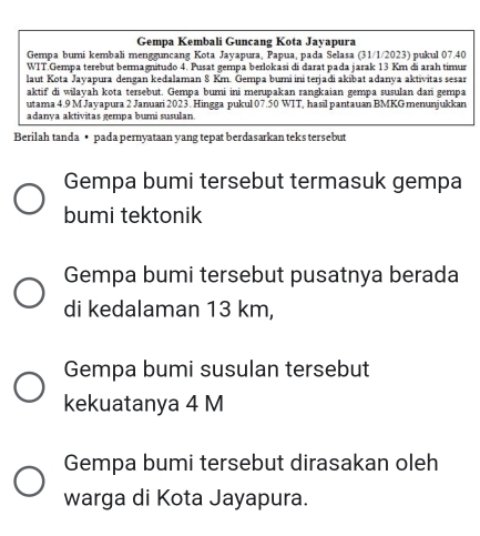 Gempa Kembali Guncang Kota Jayapura
Gempa bumi kembali mengguncang Kota Jayapura, Papua, pada Selasa (31/1/2023) pukul 07.40
WIT.Gempa terebut bermagnitudo 4. Pusat gempa berlokasi di darat pada jarak 13 Km đi arah timur
laut Kota Jayapura dengan kedalaman 8 Km. Gempa bumi ini terjadi akibat adanya aktivitas sesar
aktif di wilayah kota tersebut. Gempa bumi ini merupakan rangkaian gempa susulan dari gempa
utama 4.9 M Jayapura 2 Januari 2023. Hingga pukul 07.50 WIT, hasil pantauan BMKG menunjukkan
adanya aktivitas gempa bumí susulan.
Berilah tanda • pada pernyataan yang tepat berdasarkan teks tersebut
Gempa bumi tersebut termasuk gempa
bumi tektonik
Gempa bumi tersebut pusatnya berada
di kedalaman 13 km,
Gempa bumi susulan tersebut
kekuatanya 4 M
Gempa bumi tersebut dirasakan oleh
warga di Kota Jayapura.