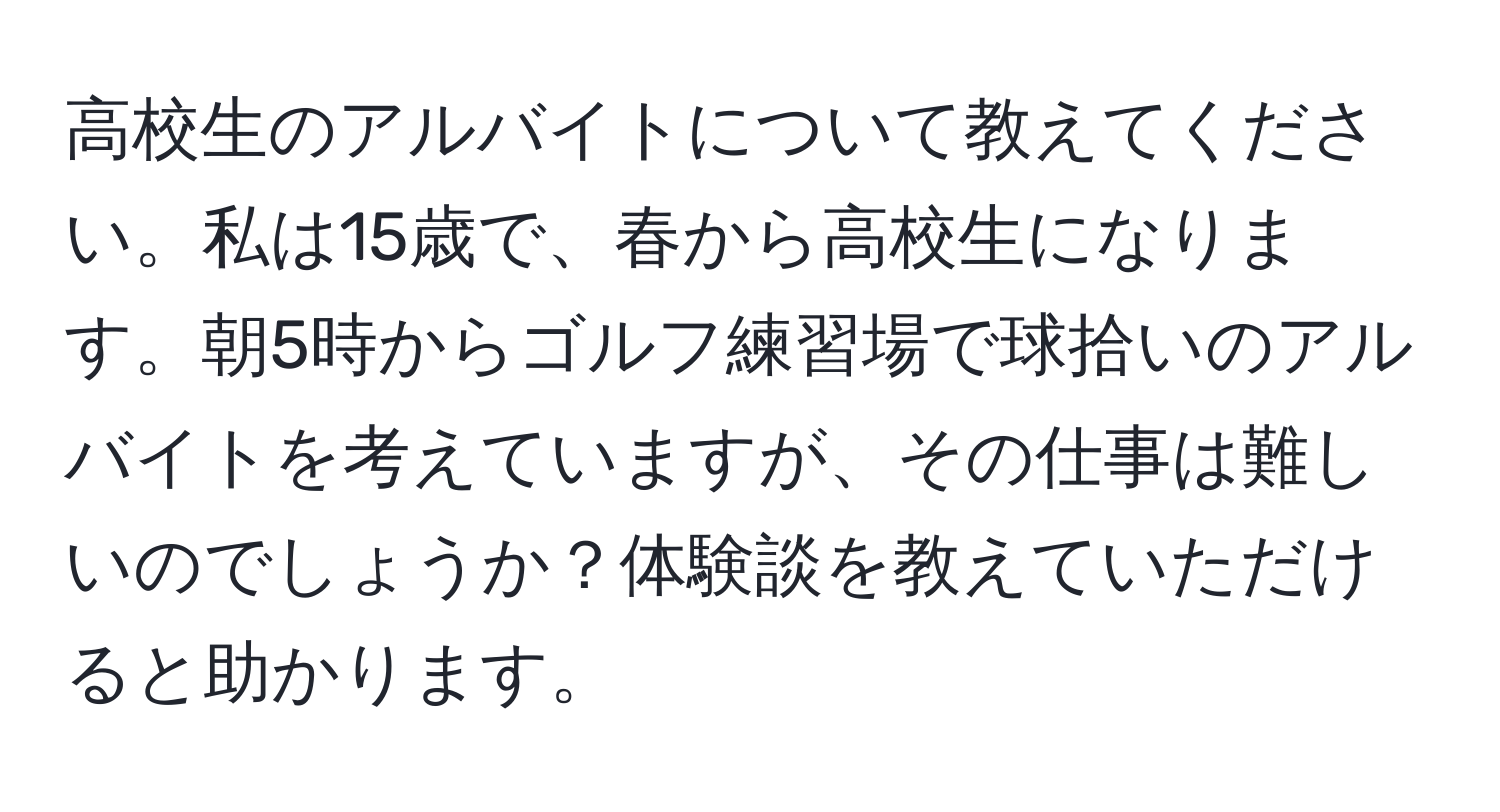 高校生のアルバイトについて教えてください。私は15歳で、春から高校生になります。朝5時からゴルフ練習場で球拾いのアルバイトを考えていますが、その仕事は難しいのでしょうか？体験談を教えていただけると助かります。