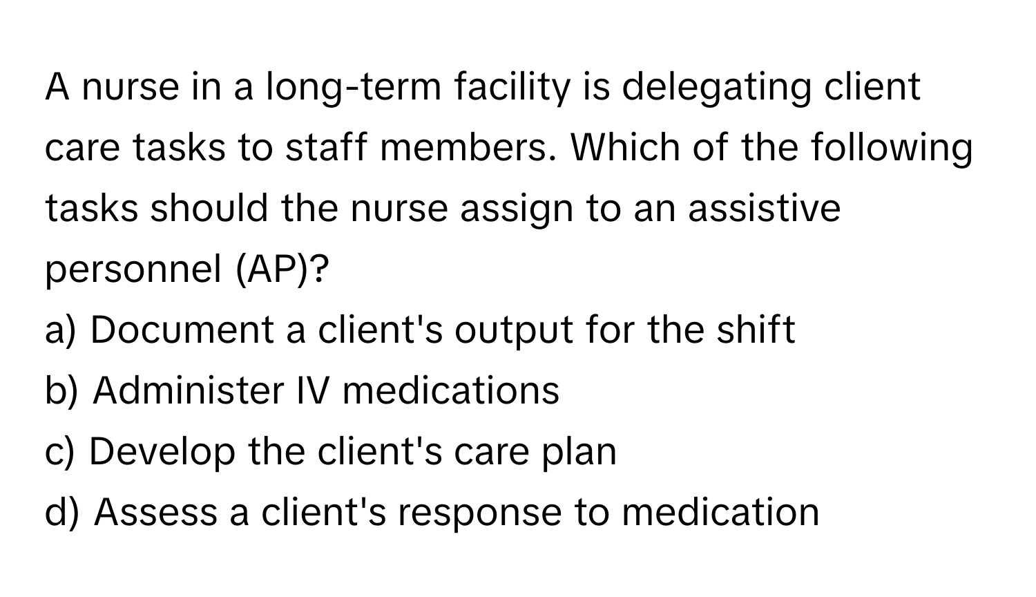 A nurse in a long-term facility is delegating client care tasks to staff members. Which of the following tasks should the nurse assign to an assistive personnel (AP)?

a) Document a client's output for the shift
b) Administer IV medications
c) Develop the client's care plan
d) Assess a client's response to medication