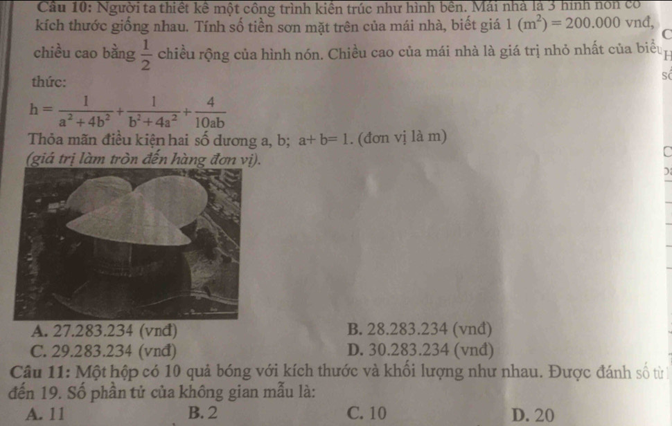 Cầu 10: Người ta thiết kế một công trình kiên trúc như hình bên. Mái nhà là 3 hình non có
kích thước giống nhau. Tính số tiền sơn mặt trên của mái nhà, biết giá 1(m^2)=200.000 vnđ,
C
chiều cao bằng  1/2  chiều rộng của hình nón. Chiều cao của mái nhà là giá trị nhỏ nhất của biểu
thức:
h= 1/a^2+4b^2 + 1/b^2+4a^2 + 4/10ab 
Thỏa mãn điều kiện hai số dương a, b; a+b=1. (đơn vị là m)
(giá trị làm tròn đến hàng đơn vị).
C
A. 27.283.234 (vnđ) B. 28.283.234 (vnđ)
C. 29.283.234 (vnđ) D. 30.283.234 (vnđ)
Câu 11: Một hộp có 10 quả bóng với kích thước và khổi lượng như nhau. Được đánh số từ
đến 19. Số phần tử của không gian mẫu là:
A. 11 B. 2 C. 10 D. 20