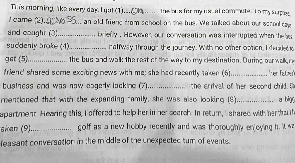 This morning, like every day, I got (1)....(__ the bus for my usual commute. To my surprise, 
I came (2)._ an old friend from school on the bus. We talked about our school days
and caught (3)_ briefly . However, our conversation was interrupted when the bus 
suddenly broke (4)_ halfway through the journey. With no other option, I decided to 
get (5)_ the bus and walk the rest of the way to my destination. During our walk, my 
friend shared some exciting news with me; she had recently taken (6) _her father's 
business and was now eagerly looking (7)_ the arrival of her second child. Sh 
mentioned that with the expanding family, she was also looking (8)_ a bigg 
apartment. Hearing this, I offered to help her in her search. In return, I shared with her that I h 
aken (9)_ golf as a new hobby recently and was thoroughly enjoying it. It wa 
leasant conversation in the middle of the unexpected turn of events.
