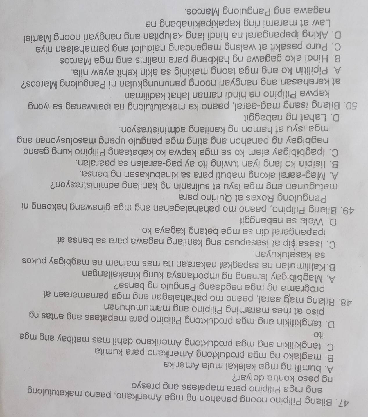 Bilang Pilipino noong panahon ng mga Amerikano, paano makatutulong
ang mga Pilipino para mapataas ang presyo
ng peso kontra dolyar?
A. bumili ng mga kalakal mula Amerika
B. maglako ng mga produktong Amerikano para kumita
C. tangkilikin ang mga produktong Amerikano dahil mas matibay ang mga
ito
D. tangkilikin ang mga produktong Pilipino para mapataas ang antas ng
piso at mas maraming Pilipino ang mamumuhunan
48. Bilang mag aaral, paano mo pahahalagan ang mga pamamaraan at
programa ng mga nagdaang Pangulo ng bansa?
A. Magbibigay lamang ng importansya kung kinakailangan
B.Kalilimutan na sapagkat nakaraan na mas mainam na magbigay pukos
sa kasalukuyan.
C. Isasaișip at isasapuso ang kanilang nagawa para sa bansa at
ipapangaral din sa mga batang kagaya ko.
D. Wala sa nabanggit
49. Bilang Pilipino, paano mo pahahalagahan ang mga ginawang hakbang ni
Pangulong Roxas at Quirino para
matugunan ang mga isyu at suliranin ng kanilang administrasyon?
A. Mag-aaral akong mabuti para sa kinabukasan ng bansa.
B. Iisipin ko lang iyan tuwing ito ay pag-aaralan sa paaralan.
C. Ipagbibigay alam ko sa mga kapwa ko kabataang Pilipino kung gaano
nagbigay ng panahon ang ating mga pangulo upang masolusyonan ang
mga isyu at hamon ng kanilang administrasyon.
D. Lahat ng nabaggit
50. Bilang isang mag-aaral, paano ka makatutulong na ipaliwanag sa iyong
kapwa Pilipino na hindi naman lahat kadiliman
at karahasan ang nangyari noong panunungkulan ni Pangulong Marcos?
A. Pipilitin ko ang mga taong makinig sa akin kahit ayaw nila.
B. Hindi ako gagawa ng hakbang para malinis ang mga Marcos
C. Puro pasakit at walang magandang naidulot ang pamahalaan niya
D. Aking ipapangaral na hindi lang kalupitan ang nangyari noong Martial
Law at marami ring kapakipakinabang na
nagawa ang Pangulong Marcos.
