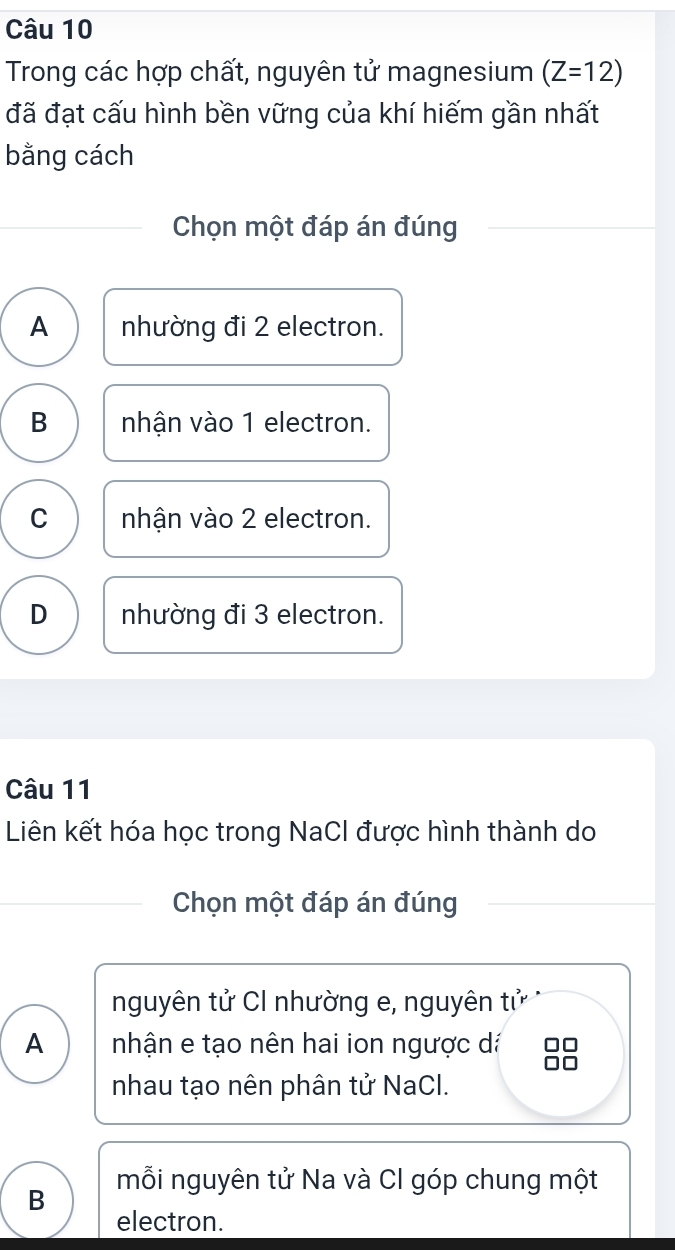 Trong các hợp chất, nguyên tử magnesium (Z=12)
đã đạt cấu hình bền vững của khí hiếm gần nhất
bằng cách
Chọn một đáp án đúng
A nhường đi 2 electron.
B nhận vào 1 electron.
C nhận vào 2 electron.
D nhường đi 3 electron.
Câu 11
Liên kết hóa học trong NaCl được hình thành do
Chọn một đáp án đúng
nguyên tử CI nhường e, nguyên tử
A nhận e tạo nên hai ion ngược dá
nhau tạo nên phân tử NaCl.
mỗi nguyên tử Na và Cl góp chung một
B
electron.