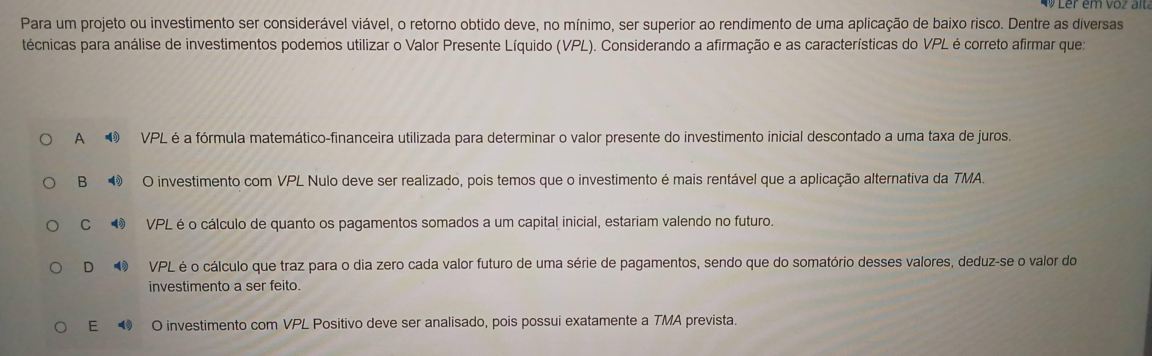 er em vo z a it
Para um projeto ou investimento ser considerável viável, o retorno obtido deve, no mínimo, ser superior ao rendimento de uma aplicação de baixo risco. Dentre as diversas
técnicas para análise de investimentos podemos utilizar o Valor Presente Líquido (VPL). Considerando a afirmação e as características do VPL é correto afirmar que:
A VPL é a fórmula matemático-financeira utilizada para determinar o valor presente do investimento inicial descontado a uma taxa de juros.
B ④ O investimento com VPL Nulo deve ser realizado, pois temos que o investimento é mais rentável que a aplicação alternativa da TMA.
C ③ VPL é o cálculo de quanto os pagamentos somados a um capital inicial, estariam valendo no futuro.
D VPL é o cálculo que traz para o dia zero cada valor futuro de uma série de pagamentos, sendo que do somatório desses valores, deduz-se o valor do
investimento a ser feito.
E● O investimento com VPL Positivo deve ser analisado, pois possui exatamente a TMA prevista.