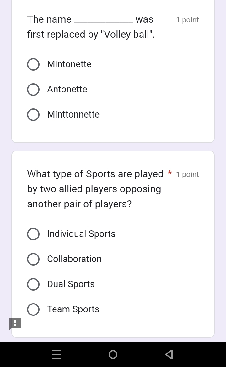 The name _was 1 point
first replaced by "Volley ball".
Mintonette
Antonette
Minttonnette
What type of Sports are played * 1 point
by two allied players opposing
another pair of players?
Individual Sports
Collaboration
Dual Sports
Team Sports
!