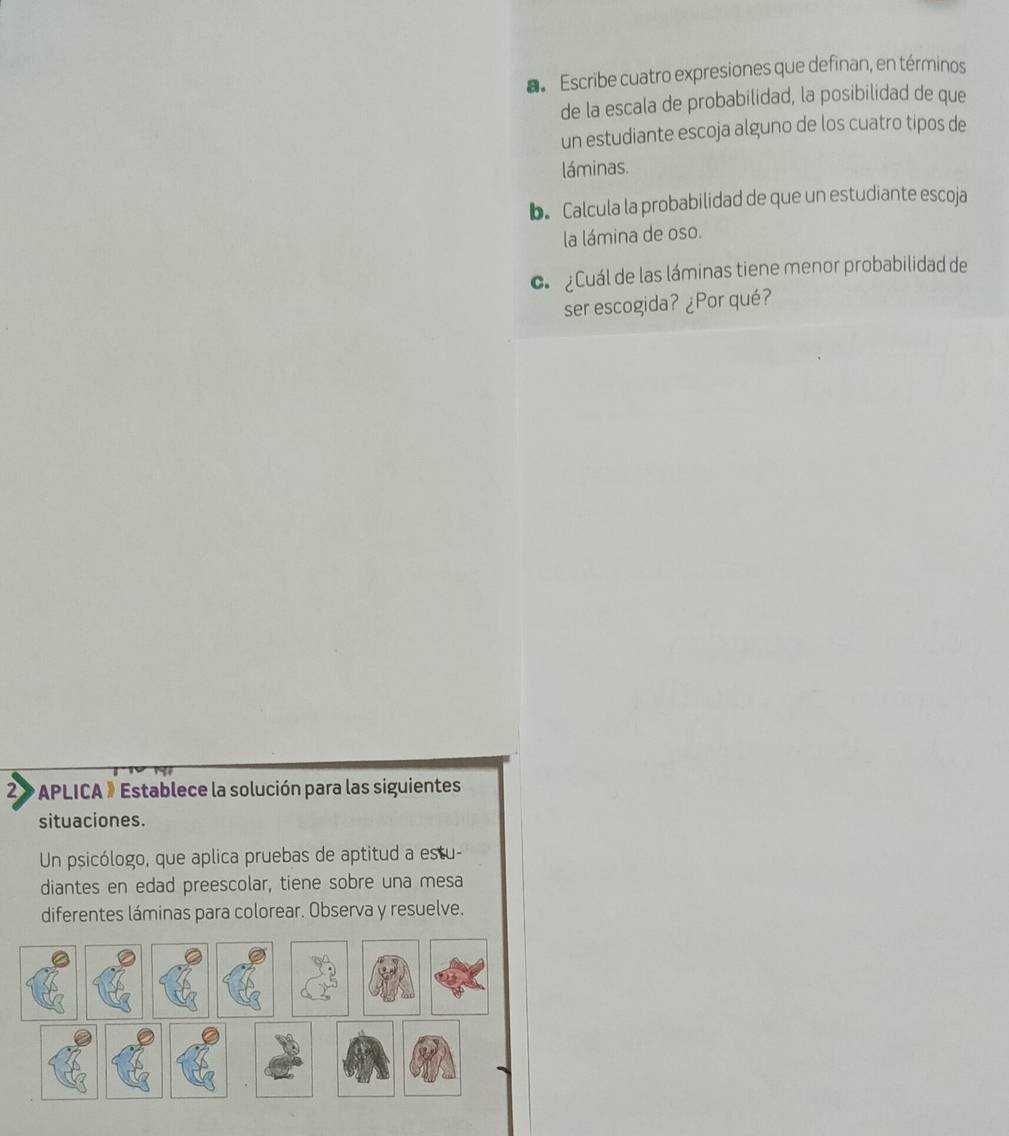 Escribe cuatro expresiones que definan, en términos 
de la escala de probabilidad, la posibilidad de que 
un estudiante escoja alguno de los cuatro tipos de 
láminas. 
b. Calcula la probabilidad de que un estudiante escoja 
la lámina de oso. 
c Cuál de las láminas tiene menor probabilidad de 
ser escogida? ¿Por qué? 
2 * APLICA » Establece la solución para las siguientes 
situaciones. 
Un psicólogo, que aplica pruebas de aptitud a estu- 
diantes en edad preescolar, tiene sobre una mesa 
diferentes láminas para colorear. Observa y resuelve.