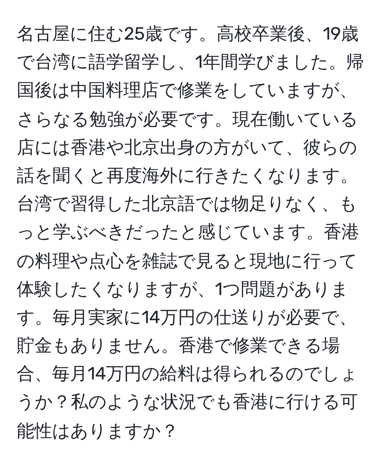 名古屋に住む25歳です。高校卒業後、19歳で台湾に語学留学し、1年間学びました。帰国後は中国料理店で修業をしていますが、さらなる勉強が必要です。現在働いている店には香港や北京出身の方がいて、彼らの話を聞くと再度海外に行きたくなります。台湾で習得した北京語では物足りなく、もっと学ぶべきだったと感じています。香港の料理や点心を雑誌で見ると現地に行って体験したくなりますが、1つ問題があります。毎月実家に14万円の仕送りが必要で、貯金もありません。香港で修業できる場合、毎月14万円の給料は得られるのでしょうか？私のような状況でも香港に行ける可能性はありますか？