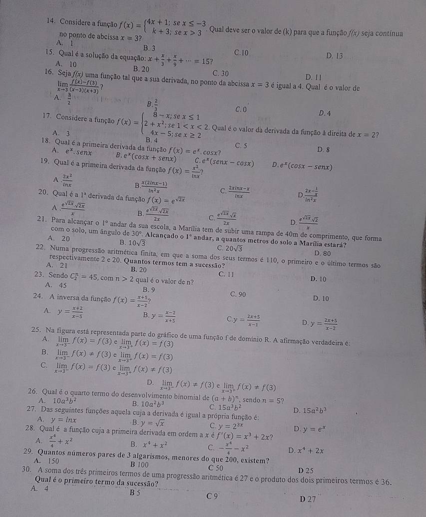 Considere a função f(x)=beginarrayl 4x+1;si k+3;sendarray. beginarrayr x≤ -3 x>3endarray. Qual deve ser o valor de (k) para que a função f(x) seja contínua
no ponto de abcissa
A. 1 x=3 ?
B. 3 C.10
D. 13
15. Qual é a solução da equação: x+ x/3 + x/9 +·s =15 ?
A. 10 B. 20
C. 30 D. 11
16. Seja f(x) uma função tal que a sua derivada, no ponto da abcissa x=3 é igual a 4. Qual é o valor de
limlimits _xto 3 (f(x)-f(3))/(x-3)(x+3)  ?
A.  3/2 
B  2/3  D. 4
C. 0
17. Considere a função f(x)=beginarrayl 8-x;sex≤ 1 2+x^2;se1 B. 4
. Qual é o valor da derivada da função à direita de x=2 2
A. 3
18. Qual é a primeira derivada da função f(x)=e^x.cos x
C. 5 D. 8
A. e^x.senx B. e^x(cos x+sen x) C e^x(senx-cos x) D. e^x(cos x-senx)
19. Qual é a primeira derivada da função f(x)= x^2/ln x 
A  2x^2/ln x 
B  (x(2ln x-1))/ln^2x  C.  (2xln x-x)/ln x  D.frac 2x- 1/x ln^2x
20. Qual é a 1^a derivada da função f(x)=e^(sqrt(2x))
A  e^(sqrt(2x))· sqrt(2x)/x  B.  e^(sqrt(2x))sqrt(2x)/2x  C.  (e^(sqrt(2x)).sqrt(x))/2x  D.  (e^(sqrt(2x)).sqrt(2))/x 
21. Para alcançar o 1° andar da sua escola, a Marília tem de subir uma rampa de 40m de comprimento, que forma
com o solo, um ângulo de 30° Alcançado o 1°
A. 20 B. 10sqrt(3) andar, a quantos metros do solo a Marília estará?
C. 20sqrt(3)
D. 80
22. Numa progressão aritmética finita, em que a soma dos seus termos é 110, o primeiro e o último termos são
respectivamente 2 e 20. Quantos termos tem a sucessão?
A. 21 B. 20 C. 11 D. 10
23. Sendo C_2^(n=45 , com n>2 qual é o valor de n?
A. 45 B. 9 C. 90 D.10
24. A inversa da função f(x)=frac x+5)x-2?
A. y= (x+2)/x-5 
B. y= (x-2)/x+5  C y= (2x+5)/x-1  D. y= (2x+5)/x-2 
25. Na figura está representada parte do gráfico de uma função f de domínio R. A afirmação verdadeira é:
A. limlimits _xto 3^-f(x)=f(3) e limlimits _xto 3^+f(x)=f(3)
B. limlimits _xto 3^-f(x)!= f(3) e limlimits _xto 3^+f(x)=f(3)
C. limlimits _xto 3^-f(x)=f(3) P limlimits _xto 3^+f(x)!= f(3)
D. limlimits _xto 3^-f(x)!= f(3) e limlimits _xto 3^+f(x)!= f(3)
26. Qual é o quarto termo do desenvolvimento binomial de (a+b)^n , sendo n=5 9
A. 10a^3b^2 B. 10a^2b^3 C. 15a^3b^2 D. 15a^2b^3
27. Das seguintes funções aquela cuja a derivada é igual a própria função é:
A. y=ln x
B. y=sqrt(x) C. y=2^(3x) D. y=e^x
28. Qual é a função cuja a primeira derivada em ordem a x é f'(x)=x^3+2x ?
A.  x^4/4 +x^2
B. x^4+x^2 C. - x^4/4 -x^2 D. x^4+2x
29. Quantos números pares de 3 algarismos, menores do que 200, existem?
A. 150 B 100 C 50 D 25
30. A soma dos três primeiros termos de uma progressão aritmética é 27 e o produto dos dois primeiros termos é 36.
Qual é o primeiro termo da sucessão?
A. 4
B 5 C 9 D 27