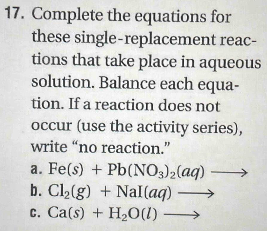 Complete the equations for 
these single-replacement reac- 
tions that take place in aqueous 
solution. Balance each equa- 
tion. If a reaction does not 
occur (use the activity series), 
write “no reaction.” 
a. Fe(s)+Pb(NO_3)_2(aq) 2 
, 
b. Cl_2(g)+NaI(aq)
C. Ca(s)+H_2O(l)