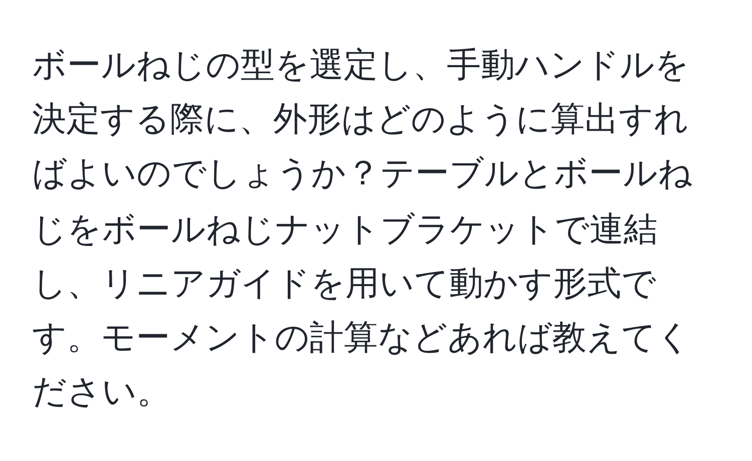 ボールねじの型を選定し、手動ハンドルを決定する際に、外形はどのように算出すればよいのでしょうか？テーブルとボールねじをボールねじナットブラケットで連結し、リニアガイドを用いて動かす形式です。モーメントの計算などあれば教えてください。