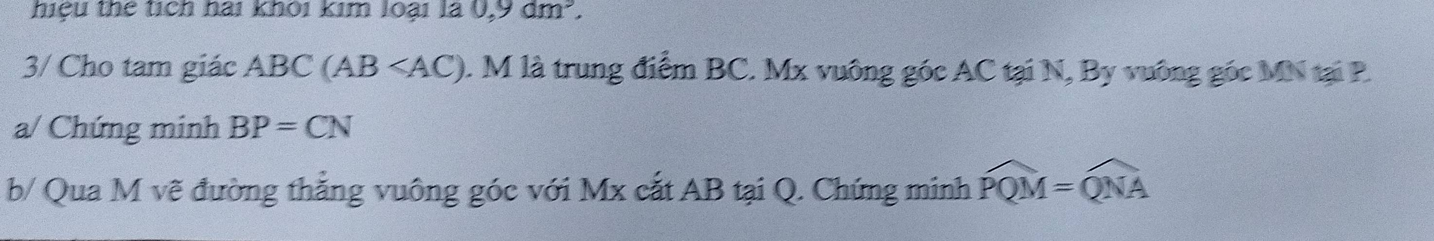 hiệu thể tích hai khỏi kim loại là 0,9dm^3. 
3/ Cho tam giác ABC(AB≤slant AC). M là trung điểm BC. Mx vuông góc AC tại N, By vuông gốc MN tại P. 
a/ Chứng minh BP=CN
b/ Qua M vẽ đường thẳng vuông góc với Mx cắt AB tại Q. Chứng minh widehat PQM=widehat QNA