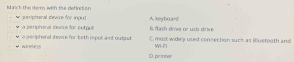 Match the items with the definition
peripheral device for input A. keyboard
a peripheral device for output B. flash drive or usb drive
a peripheral device for both input and output C. most widely used connection such as Bluetooth and
wireless Wi-Fi
D. printer