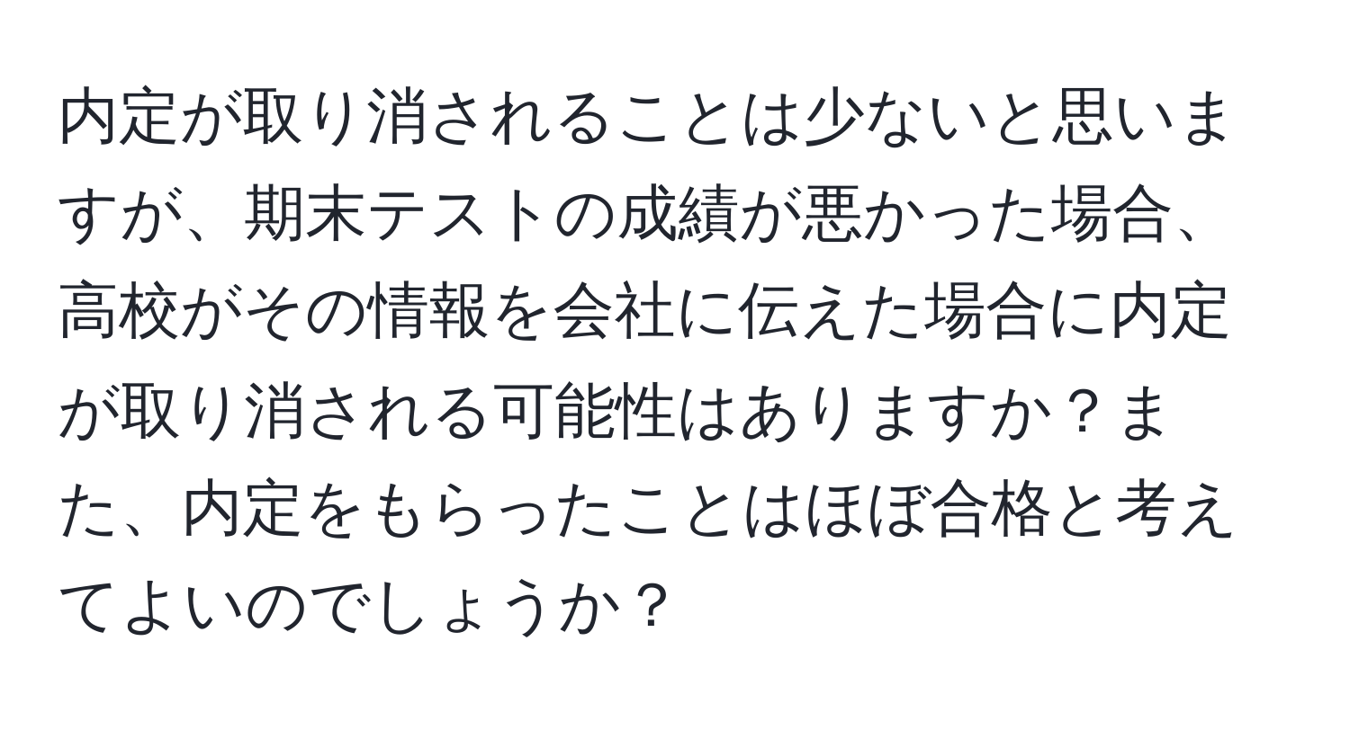 内定が取り消されることは少ないと思いますが、期末テストの成績が悪かった場合、高校がその情報を会社に伝えた場合に内定が取り消される可能性はありますか？また、内定をもらったことはほぼ合格と考えてよいのでしょうか？