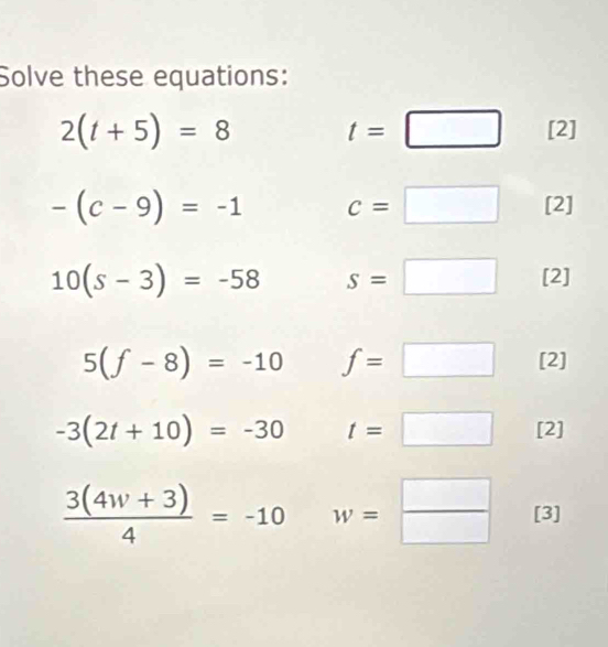 Solve these equations:
2(t+5)=8
t=□ [2
-(c-9)=-1 c=□ [2]
10(s-3)=-58 s=□ [2]
5(f-8)=-10 f=□ [2]
-3(2t+10)=-30 t=□ [2]
 (3(4w+3))/4 =-10 w= □ /□   [3]