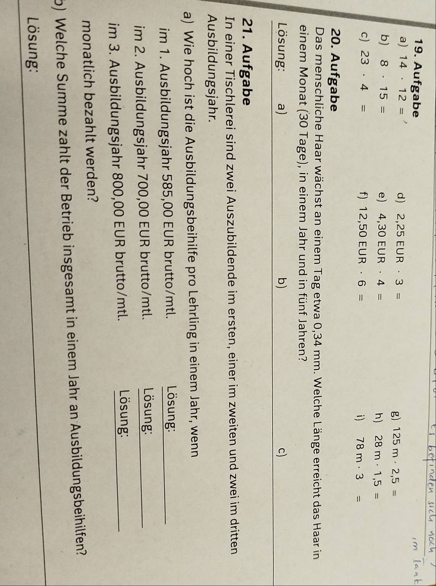 Aufgabe 
a) 14· 12=
d) 2,25EUR· 3=
g) 125m· 2,5=
b) 8· 15= e) 4,30EUR· 4= h) 28m· 1,5=
c) 23· 4= f) 12,50EUR· 6= i) 78m· 3=
20. Aufgabe 
Das menschliche Haar wächst an einem Tag etwa 0,34 mm. Welche Länge erreicht das Haar in 
einem Monat (30 Tage), in einem Jahr und in fünf Jahren? 
Lösung: a) b) c) 
21. Aufgabe 
In einer Tischlerei sind zwei Auszubildende im ersten, einer im zweiten und zwei im dritten 
Ausbildungsjahr. 
a) Wie hoch ist die Ausbildungsbeihilfe pro Lehrling in einem Jahr, wenn 
im 1. Ausbildungsjahr 585,00 EUR brutto/mtl. 
Lösung: 
im 2. Ausbildungsjahr 700,00 EUR brutto/mtl. Lösung: 
im 3. Ausbildungsjahr 800,00 EUR brutto/mtl. Lösung: 
monatlich bezahlt werden? 
b) Welche Summe zahlt der Betrieb insgesamt in einem Jahr an Ausbildungsbeihilfen? 
Lösung: