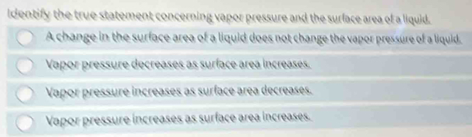 identify the true statement concerning vapor pressure and the surface area of a liquid.
A change in the surface area of a liquid does not change the vapor pressure of a liquid.
Vapor pressure decreases as surface área increases.
Vapor pressure increases as surface area decreases.
Vapor pressure increases as surface area increases.