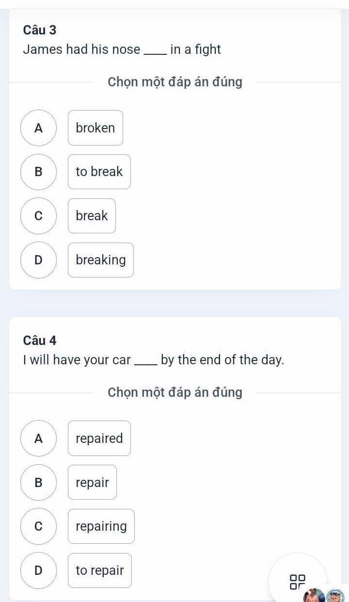 James had his nose _in a fight
Chọn một đáp án đúng
A broken
B to break
C break
D breaking
Câu 4
I will have your car _by the end of the day.
Chọn một đáp án đúng
A repaired
B repair
C repairing
D to repair