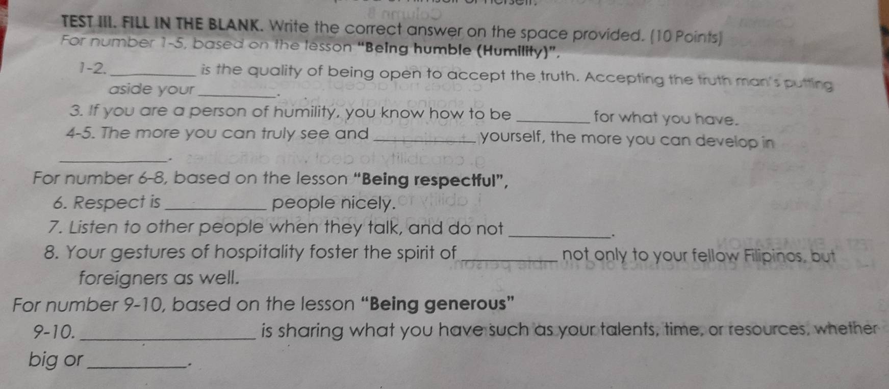 TEST III. FILL IN THE BLANK. Write the correct answer on the space provided. (10 Points) 
For number 1-5, based on the lesson “Being humble (Humility)”, 
1-2._ is the quality of being open to accept the truth. Accepting the truth man's putting 
aside your_ 
3. If you are a person of humility, you know how to be _for what you have. 
4-5. The more you can truly see and _yourself, the more you can develop in 
_. 
For number 6-8, based on the lesson “Being respectful”, 
6. Respect is _people nicely. 
7. Listen to other people when they talk, and do not_ 
. 
8. Your gestures of hospitality foster the spirit of _not only to your fellow Filipinos, but 
foreigners as well. 
For number 9-10, based on the lesson “Being generous” 
9-10. _is sharing what you have such as your talents, time, or resources, whether 
big or_ 
`.